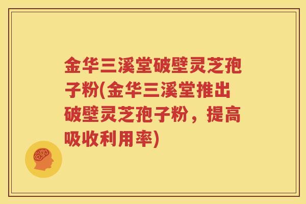 金华三溪堂破壁灵芝孢子粉(金华三溪堂推出破壁灵芝孢子粉，提高吸收利用率)