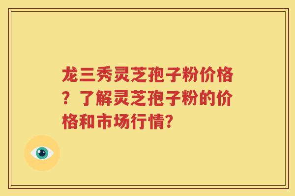 龙三秀灵芝孢子粉价格？了解灵芝孢子粉的价格和市场行情？