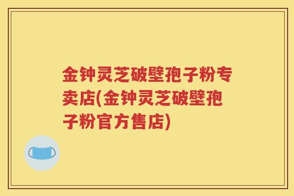 金钟灵芝破壁孢子粉专卖店(金钟灵芝破壁孢子粉官方售店)