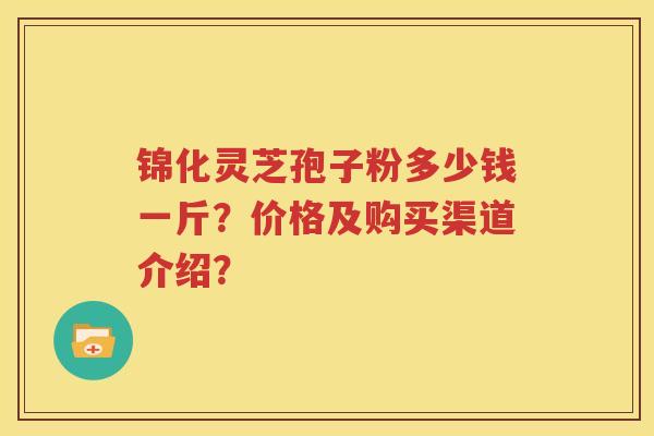 锦化灵芝孢子粉多少钱一斤？价格及购买渠道介绍？