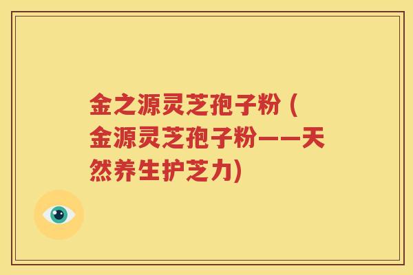 金之源灵芝孢子粉 (金源灵芝孢子粉——天然养生护芝力)