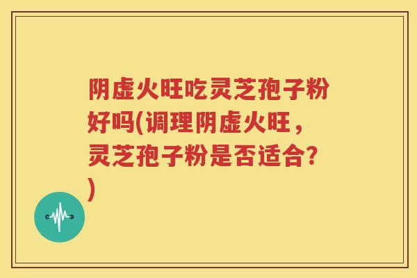 阴虚火旺吃灵芝孢子粉好吗(调理阴虚火旺，灵芝孢子粉是否适合？)