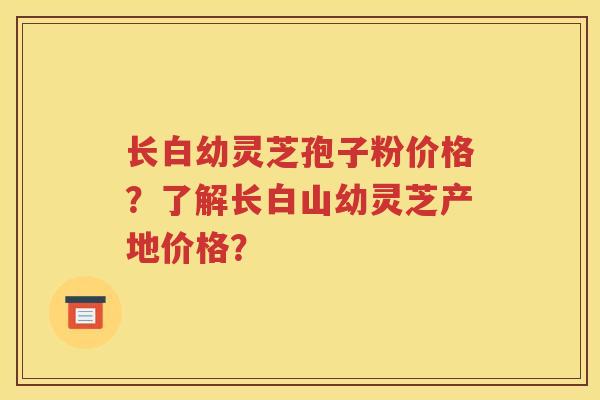 长白幼灵芝孢子粉价格？了解长白山幼灵芝产地价格？