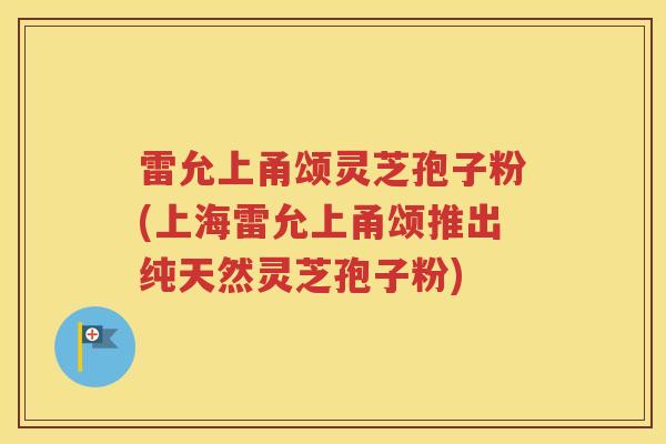 雷允上甬颂灵芝孢子粉(上海雷允上甬颂推出纯天然灵芝孢子粉)