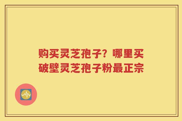 购买灵芝孢子？哪里买破壁灵芝孢子粉最正宗