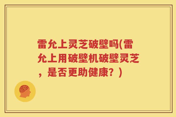 雷允上灵芝破壁吗(雷允上用破壁机破壁灵芝，是否更助健康？)