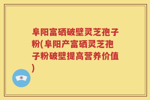 阜阳富硒破壁灵芝孢子粉(阜阳产富硒灵芝孢子粉破壁提高营养价值)