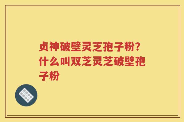 贞神破壁灵芝孢子粉？什么叫双芝灵芝破壁孢子粉