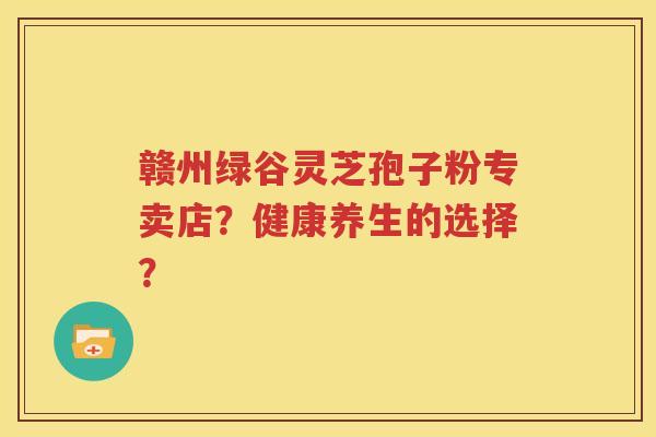 赣州绿谷灵芝孢子粉专卖店？健康养生的选择？