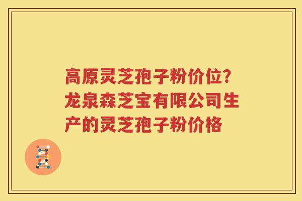 高原灵芝孢子粉价位？龙泉森芝宝有限公司生产的灵芝孢子粉价格
