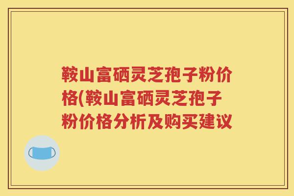 鞍山富硒灵芝孢子粉价格(鞍山富硒灵芝孢子粉价格分析及购买建议