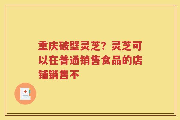 重庆破壁灵芝？灵芝可以在普通销售食品的店铺销售不