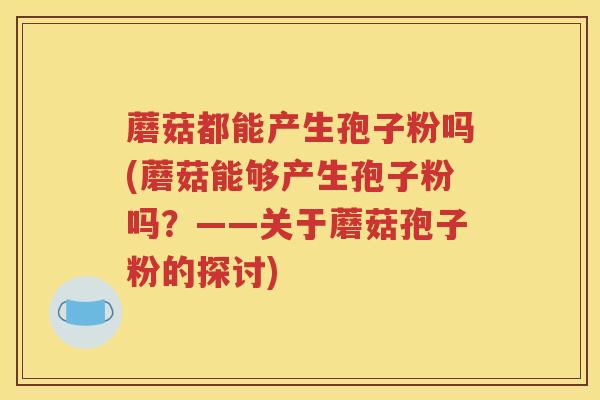蘑菇都能产生孢子粉吗(蘑菇能够产生孢子粉吗？——关于蘑菇孢子粉的探讨)
