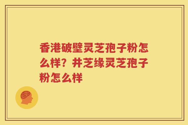 香港破壁灵芝孢子粉怎么样？井芝缘灵芝孢子粉怎么样