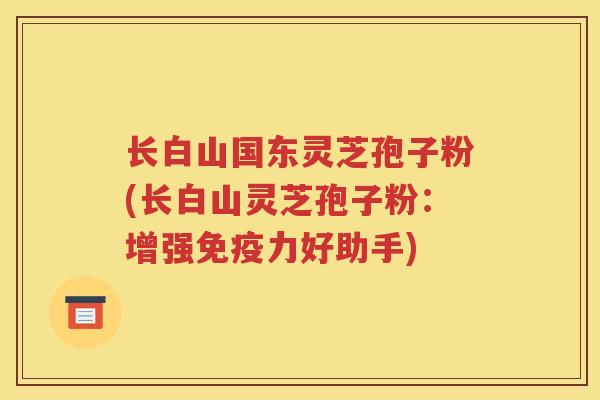 长白山国东灵芝孢子粉(长白山灵芝孢子粉：增强免疫力好助手)