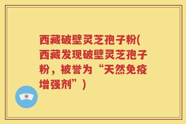 西藏破壁灵芝孢子粉(西藏发现破壁灵芝孢子粉，被誉为“天然免疫增强剂”)