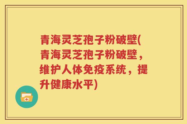 青海灵芝孢子粉破壁(青海灵芝孢子粉破壁，维护人体免疫系统，提升健康水平)