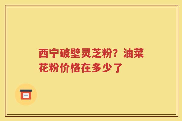 西宁破壁灵芝粉？油菜花粉价格在多少了
