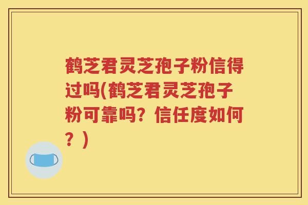 鹤芝君灵芝孢子粉信得过吗(鹤芝君灵芝孢子粉可靠吗？信任度如何？)