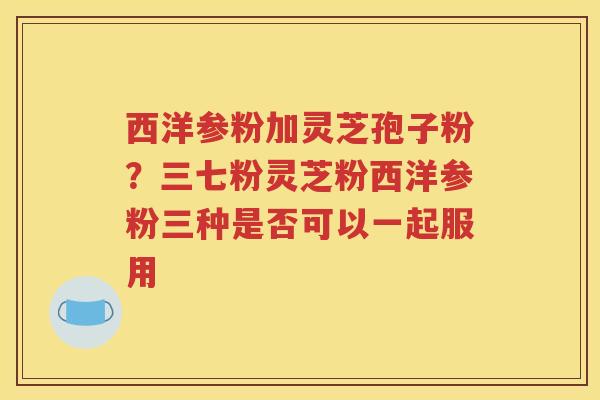 西洋参粉加灵芝孢子粉？三七粉灵芝粉西洋参粉三种是否可以一起服用