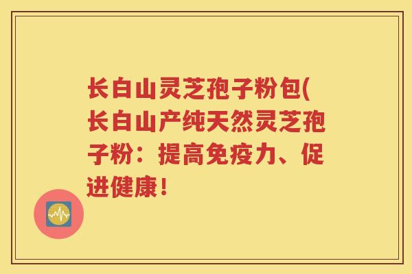 长白山灵芝孢子粉包(长白山产纯天然灵芝孢子粉：提高免疫力、促进健康！