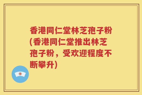 香港同仁堂林芝孢子粉(香港同仁堂推出林芝孢子粉，受欢迎程度不断攀升)