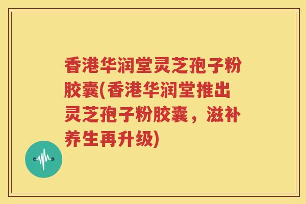 香港华润堂灵芝孢子粉胶囊(香港华润堂推出灵芝孢子粉胶囊，滋补养生再升级)