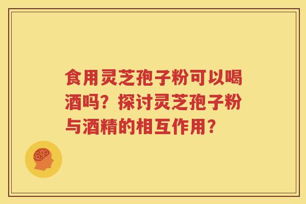 食用灵芝孢子粉可以喝酒吗？探讨灵芝孢子粉与酒精的相互作用？