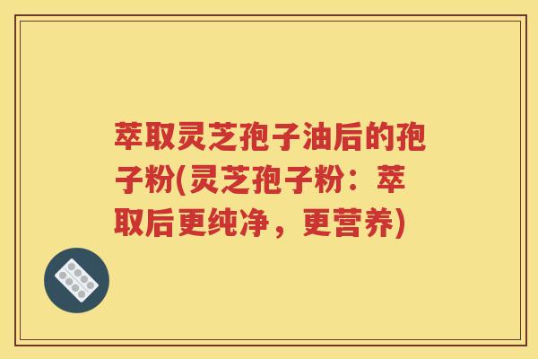 萃取灵芝孢子油后的孢子粉(灵芝孢子粉：萃取后更纯净，更营养)