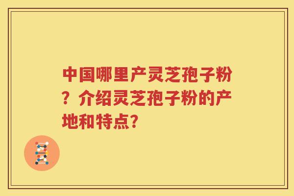 中国哪里产灵芝孢子粉？介绍灵芝孢子粉的产地和特点？
