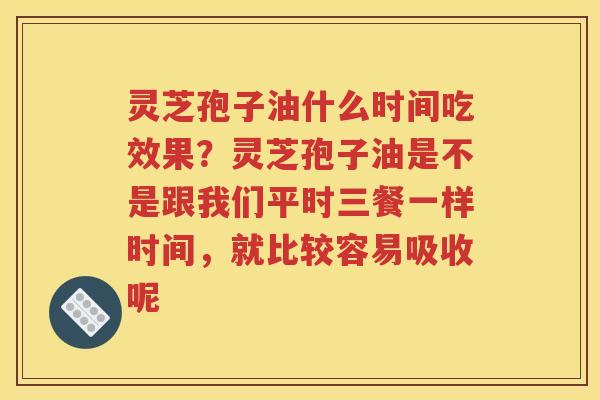 灵芝孢子油什么时间吃效果？灵芝孢子油是不是跟我们平时三餐一样时间，就比较容易吸收呢