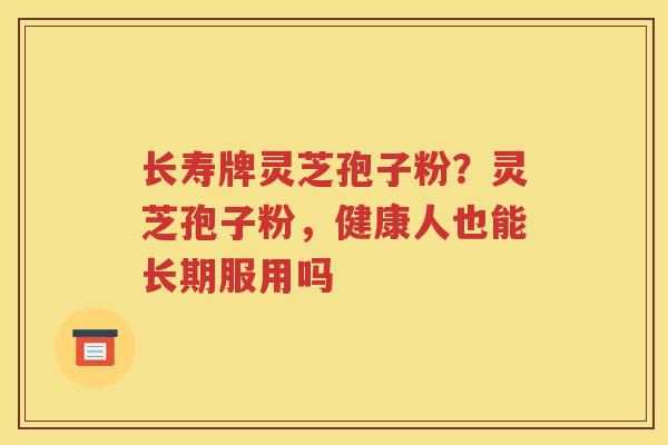 长寿牌灵芝孢子粉？灵芝孢子粉，健康人也能长期服用吗
