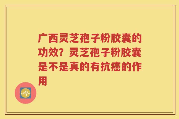 广西灵芝孢子粉胶囊的功效？灵芝孢子粉胶囊是不是真的有抗癌的作用