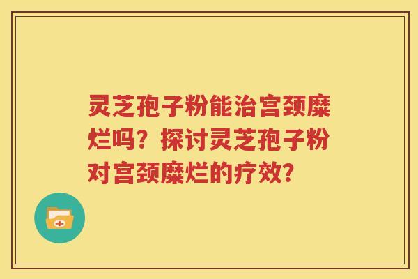 灵芝孢子粉能治宫颈糜烂吗？探讨灵芝孢子粉对宫颈糜烂的疗效？