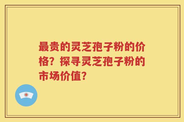 最贵的灵芝孢子粉的价格？探寻灵芝孢子粉的市场价值？