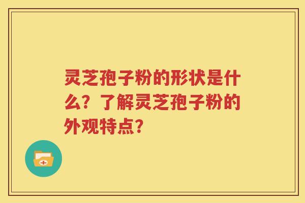 灵芝孢子粉的形状是什么？了解灵芝孢子粉的外观特点？