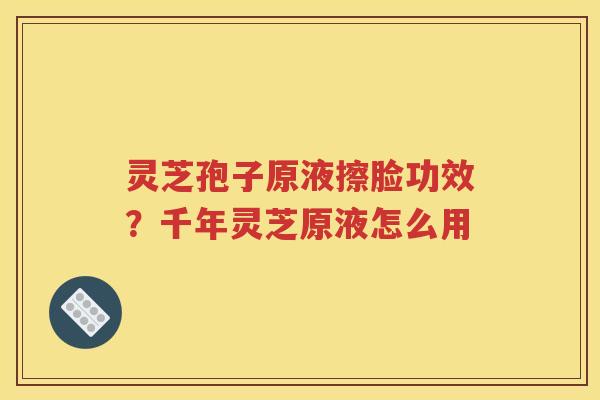 灵芝孢子原液擦脸功效？千年灵芝原液怎么用