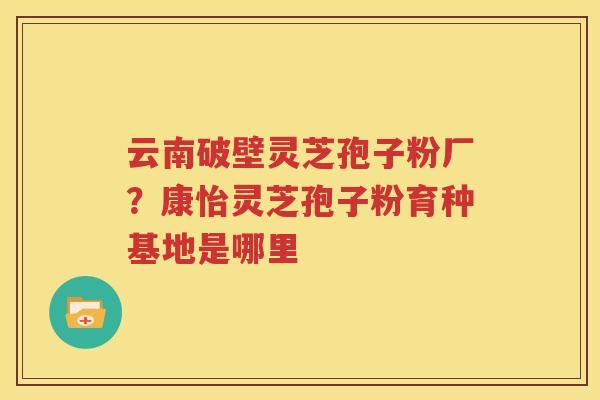 云南破壁灵芝孢子粉厂？康怡灵芝孢子粉育种基地是哪里
