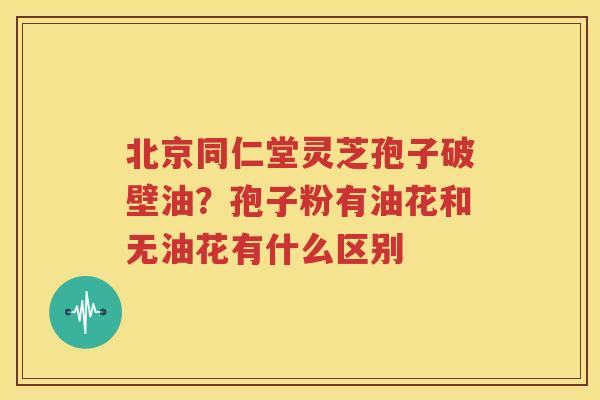 北京同仁堂灵芝孢子破壁油？孢子粉有油花和无油花有什么区别