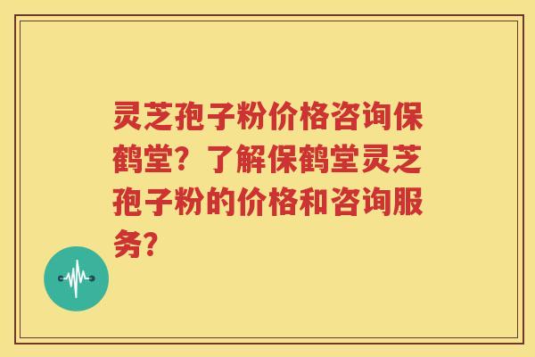 灵芝孢子粉价格咨询保鹤堂？了解保鹤堂灵芝孢子粉的价格和咨询服务？