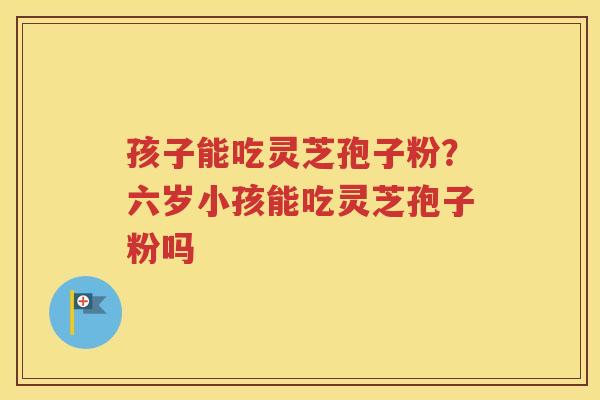 孩子能吃灵芝孢子粉？六岁小孩能吃灵芝孢子粉吗