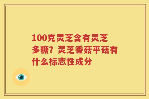 100克灵芝含有灵芝多糖？灵芝香菇平菇有什么标志性成分