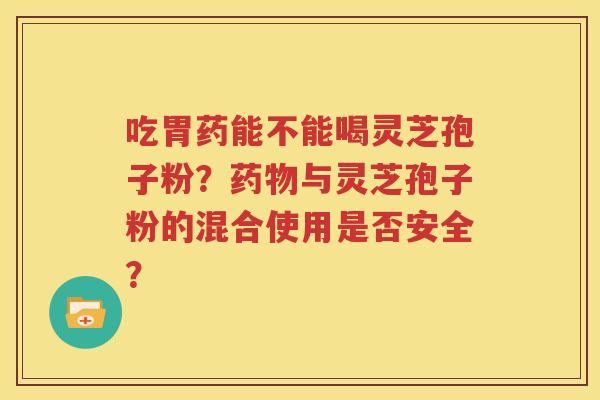 吃胃药能不能喝灵芝孢子粉？药物与灵芝孢子粉的混合使用是否安全？