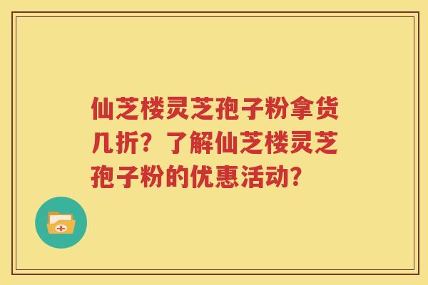 仙芝楼灵芝孢子粉拿货几折？了解仙芝楼灵芝孢子粉的优惠活动？