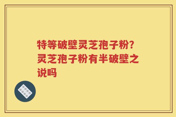 特等破壁灵芝孢子粉？灵芝孢子粉有半破壁之说吗