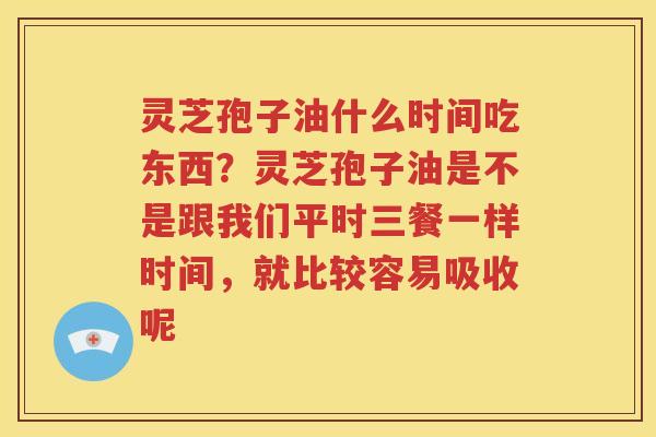 灵芝孢子油什么时间吃东西？灵芝孢子油是不是跟我们平时三餐一样时间，就比较容易吸收呢
