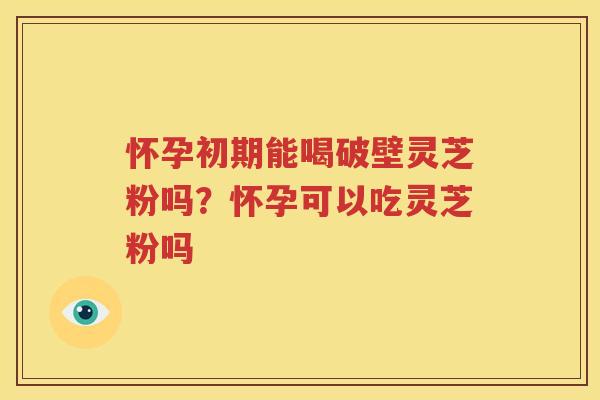 怀孕初期能喝破壁灵芝粉吗？怀孕可以吃灵芝粉吗