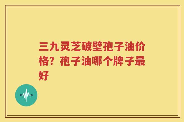 三九灵芝破壁孢子油价格？孢子油哪个牌子最好