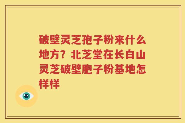 破壁灵芝孢子粉来什么地方？北芝堂在长白山灵芝破壁胞子粉基地怎样样