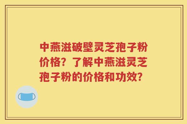 中燕滋破壁灵芝孢子粉价格？了解中燕滋灵芝孢子粉的价格和功效？